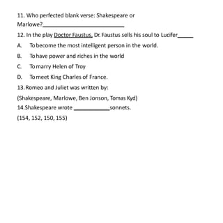 11. Who perfected blank verse: Shakespeare or
Marlowe?
12. In the play Doctor Faustus, Dr. Faustus sells his soul to Lucifer
A. Tobecome the most intelligent person in the world.
B. Tohave power and riches in the world
C. Tomarry Helen of Troy
D. Tomeet King Charles of France.
13.Romeo and Juliet was written by:
(Shakespeare, Marlowe, Ben Jonson, Tomas Kyd)
14.Shakespeare wrote sonnets.
(154, 152, 150, 155)
 