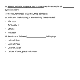 15.Hamlet, Othello, King Lear, and Macbeth are the examples of
by Shakespeare.
(comedies, romances, tragedies, tragi-comedies)
16. Which of the following is a comedy by Shakespeare?
• Macbeth
• As You Like it
• Othello
• Macbeth
17. Ben Jonson followed in his plays.
• Unity of time
• Unity of Place
• Unity of Action
• Unities of time, place and action
 
