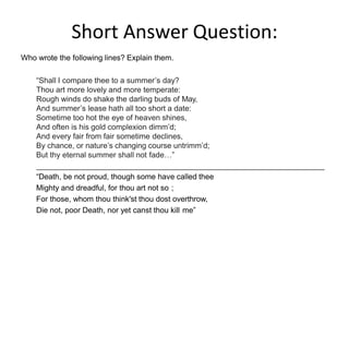 Short Answer Question:
Who wrote the following lines? Explain them.
“Shall I compare thee to a summer’s day?
Thou art more lovely and more temperate:
Rough winds do shake the darling buds of May,
And summer’s lease hath all too short a date:
Sometime too hot the eye of heaven shines,
And often is his gold complexion dimm’d;
And every fair from fair sometime declines,
By chance, or nature’s changing course untrimm’d;
But thy eternal summer shall not fade…”
“Death, be not proud, though some have called thee
Mighty and dreadful, for thou art not so ;
For those, whom thou think'st thou dost overthrow,
Die not, poor Death, nor yet canst thou kill me”
 