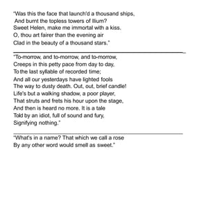 “Was this the face that launch'd a thousand ships,
And burnt the topless towers of Ilium?
Sweet Helen, make me immortal with a kiss.
O, thou art fairer than the evening air
Clad in the beauty of a thousand stars.”
_
“To-morrow, and to-morrow, and to-morrow,
Creeps in this petty pace from day to day,
To the last syllable of recorded time;
And all our yesterdays have lighted fools
The way to dusty death. Out, out, brief candle!
Life's but a walking shadow, a poor player,
That struts and frets his hour upon the stage,
And then is heard no more. It is a tale
Told by an idiot, full of sound and fury,
Signifying nothing.”
“What's in a name? That which we call a rose
By any other word would smell as sweet.”
 