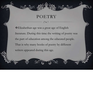 POETRY
Elizabethan age was a great age of English
literature. During this time the writing of poetry was
the part of education among the educated people.
That is why many books of poetry by different
writers appeared during this age.
 