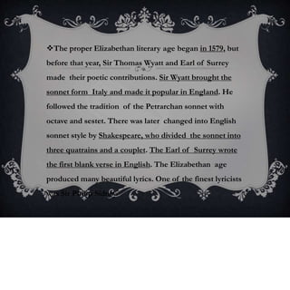 The proper Elizabethan literary age began in 1579, but
before that year, Sir Thomas Wyatt and Earl of Surrey
made their poetic contributions. Sir Wyatt brought the
sonnet form Italy and made it popular in England. He
followed the tradition of the Petrarchan sonnet with
octave and sestet. There was later changed into English
sonnet style by Shakespeare, who divided the sonnet into
three quatrains and a couplet. The Earl of Surrey wrote
the first blank verse in English. The Elizabethan age
produced many beautiful lyrics. One of the finest lyricists
was Sir Philip Sidney.
 