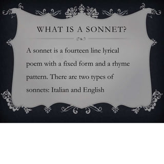 WHAT IS A SONNET?
A sonnet is a fourteen line lyrical
poem with a fixed form and a rhyme
pattern. There are two types of
sonnets: Italian and English
 