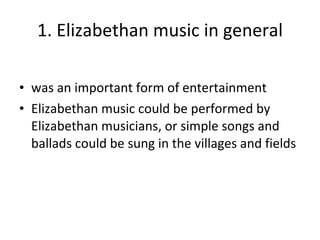 1. Elizabethan music in general was an important form of entertainment Elizabethan music could be performed by Elizabethan musicians, or simple songs and ballads could be sung in the villages and fields  