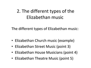 2. The different types of the Elizabethan music  The different types of Elizabethan music: Elizabethan Church music (example) Elizabethan Street Music (point 3) Elizabethan House Musicians (point 4) Elizabethan Theatre Music (point 5) 