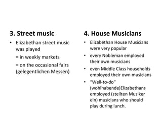 3. Street music Elizabethan street music was played  = in weekly markets  = on the occasional fairs (gelegentlichen Messen) 4. House Musicians Elizabethan House Musicians were very popular every Nobleman employed their own musicians even Middle Class households employed their own musicians “ Well-to-do“ (wohlhabende)Elizabethans employed (stellten Musiker ein) musicians who should play during lunch. 