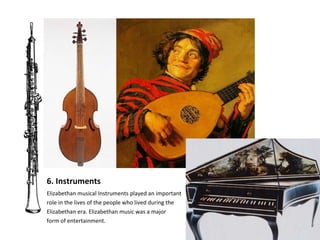 6. Instruments Elizabethan musical Instruments played an important  role in the lives of the people who lived during the  Elizabethan era. Elizabethan music was a major  form of entertainment.  