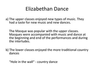 Elizabethan Dance a) The upper classes enjoyed new types of music. They had a taste for new music and new dances. The Masque was popular with the upper classes. Masques were accompanied with music and dance at the beginning and end of the performances and during the interludes. b) The lower classes enjoyed the more traditional country dances “ Hole in the wall“ - country dance 