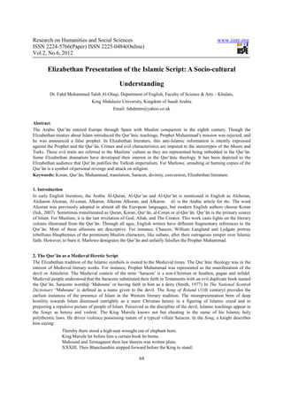 Research on Humanities and Social Sciences                                                           www.iiste.org
ISSN 2224-5766(Paper) ISSN 2225-0484(Online)
Vol.2, No.6, 2012


        Elizabethan Presentation of the Islamic Script: A Socio-cultural

                                               Understanding
         Dr. Fahd Mohammed Taleb Al-Olaqi, Department of English, Faculty of Science & Arts – Khulais,
                                King Abdulaziz University, Kingdom of Saudi Arabia
                                            Email: fahdmtm@yahoo.co.uk


Abstract.
The Arabic Qur’ān entered Europe through Spain with Muslim conquerors in the eighth century. Though the
Elizabethan treaties about Islam introduced the Qur’ānic teachings, Prophet Muhammad’s mission was rejected, and
he was announced a false prophet. In Elizabethan literature, this anti-Islamic information is intently expressed
against the Prophet and the Qur’ān. Crimes and evil characteristics are imputed to the stereotypes of the Moors and
Turks. These evil traits are referred to the Muslims’ culture as they are represented being imbedded in the Qur’ān.
Some Elizabethan dramatists have developed their interest in the Qur’ānic theology. It has been depicted to the
Elizabethan audience that Qur’ān justifies the Turkish imperialism. For Marlowe, smashing or burning copies of the
Qur’ān is a symbol of personal revenge and attack on religion.
Keywords: Koran, Qur’ān, Muhammad, translation, Saracen, divinity, conversion, Elizabethan literature.


1. Introduction
In early English literature, the Arabic Al-Quran, Al-Qur’an and Al-Qur’ān is mentioned in English as Alchoran,
Alcharon Alcoran, Al-coran, Alkaron, Alkeran Alkoran, and Alkaron. AL is the Arabic article for the. The word
Alcoran was previously adopted in almost all the European languages, but modern English authors choose Koran
(Isık, 2007). Sometimes transliterated as Quran, Koran, Qur’ān, al-Coran or al-Qur’ān. Qur’ān is the primary source
of Islam. For Muslims, it is the last revelation of God, Allah, and The Creator. This work casts lights on the literary
colours illustrated from the Qur’ān. Through all ages, English writers have different fragmentary references to the
Qur’ān. Most of these allusions are descriptive. For instance, Chaucer, William Langland and Lydgate portray
rebellious blasphemies of the prominent Muslim characters, like sultans, after their outrageous temper over Islamic
faith. However, to burn it, Marlowe denigrates the Qur’ān and unfairly falsifies the Prophet Muhammad.


2. The Qur’ān as a Medieval Heretic Script
The Elizabethan tradition of the Islamic symbols is rooted to the Medieval times. The Qur’ānic theology was in the
interest of Medieval literary works. For instance, Prophet Muhammad was represented as the manifestation of the
devil or Antichrist. The Medieval context of the term ‘Saracen’ is a non-Christian or heathen, pagan and infidel.
Medieval people understood that the Saracens substituted their faith in Testaments with an evil duplicate book named
the Qur’ān. Saracens worship ‘Mahoune’ or having faith in him as a deity (Smith, 1977). In The National Scottish
Dictionary ‘Mahoune’ is defined as a name given to the devil. The Song of Roland (11th century) provides the
earliest instances of the presence of Islam in the Western literary tradition. The misrepresentation born of deep
hostility towards Islam dismissed outrightly as a mere Christian heresy in a figuring of Islamic creed and in
projecting a repulsive picture of people of Islam. Perceived as the discipline of the devil, Islamic teachings appear in
the Songs as heresy and violent. The King Marsile knows not but cheating in the name of his Islamic holy
polytheistic laws. He drives violence possessing nature of a typical villain Saracen. In the Song, a knight describes
him saying:
                Thereby there stood a high-seat wrought out of elephant horn.
                King Marsile let before him a certain book be borne.
                Mahound and Termagaunt their law therein was written plain.
                XXXIII. Then Blanchandrin stepped forward before the King to stand;

                                                          64
 