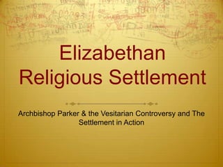 Elizabethan
Religious Settlement
Archbishop Parker & the Vesitarian Controversy and The
Settlement in Action

 