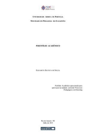 UNIVERSIDADE ABERTA DE PORTUGAL
MESTRADO EM PEDAGOGIA DO E-LEARNING
PORTFÓLIO ACADÊMICO
ELIZABETH BATISTA DE SOUZA
Portfolio Acadêmico apresentado para
aprovação na unidade curricular Processos
Pedagógicos em Elearning
Rio de Janeiro / RJ
Julho de 2015
 