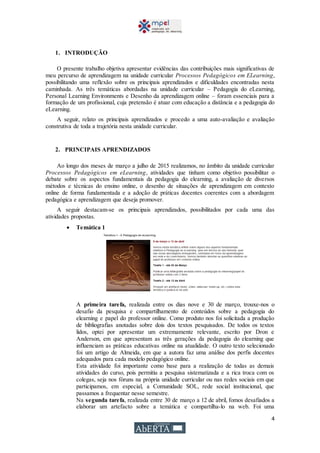 4
1. INTRODUÇÃO
O presente trabalho objetiva apresentar evidências das contribuições mais significativas de
meu percurso de aprendizagem na unidade curricular Processos Pedagógicos em ELearning,
possibilitando uma reflexão sobre os principais aprendizados e dificuldades encontradas nesta
caminhada. As três temáticas abordadas na unidade curricular – Pedagogia do eLearning,
Personal Learning Environments e Desenho da aprendizagem online – foram essenciais para a
formação de um profissional, cuja pretensão é atuar com educação a distância e a pedagogia do
eLearning.
A seguir, relato os principais aprendizados e procedo a uma auto-avaliação e avaliação
construtiva de toda a trajetória nesta unidade curricular.
2. PRINCIPAIS APRENDIZADOS
Ao longo dos meses de março a julho de 2015 realizamos, no âmbito da unidade curricular
Processos Pedagógicos em eLearning, atividades que tinham como objetivo possibilitar o
debate sobre os aspectos fundamentais da pedagogia do elearning, a avaliação de diversos
métodos e técnicas do ensino online, o desenho de situações de aprendizagem em contexto
online de forma fundamentada e a adoção de práticas docentes coerentes com a abordagem
pedagógica e aprendizagem que deseja promover.
A seguir destacam-se os principais aprendizados, possibilitados por cada uma das
atividades propostas.
 Temática 1
A primeira tarefa, realizada entre os dias nove e 30 de março, trouxe-nos o
desafio da pesquisa e compartilhamento de conteúdos sobre a pedagogia do
elearning e papel do professor online. Como produto nos foi solicitada a produção
de bibliografias anotadas sobre dois dos textos pesquisados. De todos os textos
lidos, optei por apresentar um extremamente relevante, escrito por Dron e
Anderson, em que apresentam as três gerações da pedagogia do elearning que
influenciam as práticas educativas online na atualidade. O outro texto selecionado
foi um artigo de Almeida, em que a autora faz uma análise dos perfis docentes
adequados para cada modelo pedagógico online.
Esta atividade foi importante como base para a realização de todas as demais
atividades do curso, pois permitiu a pesquisa sistematizada e a rica troca com os
colegas, seja nos fóruns na própria unidade curricular ou nas redes sociais em que
participamos, em especial, a Comunidade SOL, rede social institucional, que
passamos a frequentar nesse semestre.
Na segunda tarefa, realizada entre 30 de março a 12 de abril, fomos desafiados a
elaborar um artefacto sobre a temática e compartilha-lo na web. Foi uma
 