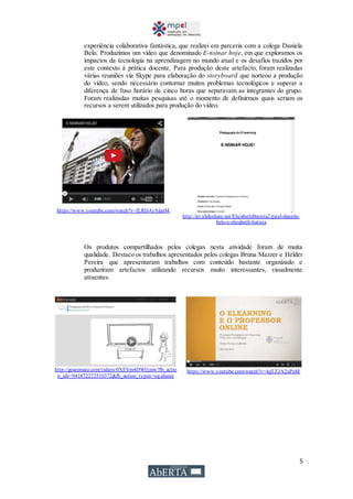 5
experiência colaborativa fantástica, que realizei em parceria com a colega Daniela
Belo. Produzimos um vídeo que denominado E-nsinar hoje, em que exploramos os
impactos da tecnologia na aprendizagem no mundo atual e os desafios trazidos por
este contexto à prática docente. Para produção deste artefacto, foram realizadas
várias reuniões via Skype para elaboração do storyboard que norteou a produção
do vídeo, sendo necessário contornar muitos problemas tecnológicos e superar a
diferença de fuso horário de cinco horas que separavam as integrantes do grupo.
Foram realizadas muitas pesquisas até o momento de definirmos quais seriam os
recursos a serem utilizados para produção do vídeo.
https://www.youtube.com/watch?v=fLRDArAlanM
http://pt.slideshare.net/ElizabethBatista2/ppel-daniela-
belo-e-elizabeth-batista
Os produtos compartilhados pelos colegas nesta atividade foram de muita
qualidade. Destaco os trabalhos apresentados pelos colegas Bruna Mazzer e Hélder
Pereira que apresentaram trabalhos com conteúdo bastante organizado e
produziram artefactos utilizando recursos muito interessantes, visualmente
atraentes.
http://goanimate.com/videos/0XEVm4DWl1mw?fb_actio
n_ids=941872272510372&fb_action_types=og.shares
https://www.youtube.com/watch?v=4gTZJA2uPaM
 