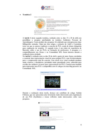 6
 Temática 2
A tarefa 1 desta segunda temática, realizada entre os dias 15 e 20 de abril, nos
possibilitou a pesquisa aprofundada na temática Ambientes Pessoais de
Aprendizagem. Como produto das pesquisas foi solicitado que entregássemos duas
bibliografias anotadas. Optei por dois artigos, o primeiro de Adell e Castañeda,
texto em que os autores exploram o conceito de PLE, sendo de leitura obrigatória
para exploração da temática. O segundo texto, é um relato de experiência de
Barcelos, sobre o uso de PLEs na formação de professores. A pesquisa e o
compartilhamento nos fóruns e na Comunidade SOL foram intensos durante a
realização desta atividade.
Na tarefa 2, realizada entre os dias 20 de abril e quatro de maio, fomos convidados
a construir uma representação visual do nosso próprio PLE, o que foi determinante
para a compreensão total do conceito. Esta tarefa teve como resultado produtos
muito criativos e elucidativos, permitindo muito aprendizado extra, sobretudo para
escolha dos melhores recursos para representação do PLE. Construí uma mandala
para representar meu PLE e compartilhei com os colegas em meu blog pessoal e na
Comunidade SOL.
http://apesardedistantepertoestou.blogspot.com.br/
Durante a realização desta tarefa, destaco um contributo do colega Antônio
Chimuzu, que nos apresentou uma ferramenta muito interessante para organização
de um PLE (Symbaloo) e trouxe reflexões muito interessantes sobre suas
pesquisas.
.
 