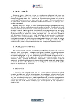 8
3. AUTOAVALIAÇÃO
Desde que iniciei a trajetória no curso e, em especial, nesta unidade curricular posso listar
alguns aprendizados considerados mais relevantes: aprimoramento das habilidades técnicas para
construção de cursos online, com a utilização de ferramentas diversificadas, crescimento da
capacidade colaborativa e no uso das regras de interação em grupos à distância, aprofundamento
do conhecimento nas teorias mais importantes da educação a distância e sua aplicação para a
atividade educacional.
Observo significativa melhora na gestão de meu tempo dedicado às atividades educativas,
mas ainda é um desafio concilia-las com as demandas de trabalho. Considerando o grande
volume de atividades profissionais que acumulo, em algumas tarefas me fiz menos presente do
que gostaria, mas de modo geral cumpri as atividades dentro do prazo estabelecido. No entanto,
aproveitei o alargamento de alguns prazos para aprimoramento das minhas entregas. Ainda
encontro dificuldades na utilização de algumas ferramentas, mas a cada nova tarefa aproprio-me
mais dos recursos disponíveis e, com o auxílio dos colegas de mestrado e das orientações dos
professores, tenho conseguido melhores resultados na utilização dos mesmos. Destaco ainda a
experiência de produção do artefacto em parceria com a colega Daniela Belo, que de todas as
experiências possibilitadas por esta unidade curricular, foi a tarefa que considero de melhor
resultado e que possibilitou um aprendizado colaborativo maior do que incialmente previa.
4. AVALIAÇÃO CONSTRUTIVA
Em relação à unidade curricular, os conteúdos estudados foram de enorme valia e as tarefas
propostas muito interessantes e realmente desafiadoras, permitindo o desenvolvimento das
competências previstas. O atraso na disponibilização de algumas atividades e de retorno a
questionamentos do grupo foi um fator que pode ter afetado o resultado de algumas tarefas. A
ausência de feedbacks, em boa parte dos trabalhos apresentados, também gerou uma
insegurança sobre a qualidade dos mesmos e impossibilitou a correção de rumo ao longo do
processo de aprendizagem. Destaco como muito positivo o retorno parcial dado pela professora
ao desenho do curso online. Certamente foi essencial para um aprimoramento do produto
entregue ao final da tarefa da Temática 3.
5. CONCLUSÃO
A elaboração deste ePortfolio exigiu uma nova visita às atividades realizadas na unidade
curricular, permitindo uma reflexão sobre o percurso de aprendizagem realizado e a verificação
do novo status do meu ambiente pessoal de aprendizagem, ampliado por esta rica experiência.
Mais uma vez, foi possível perceber a aplicação imediata do que foi estudado nas atividades de
trabalho, aperfeiçoando-as. Por fim, destaco a importância da intensa interatividade com os
colegas, que sem dúvida, fizeram a diferença, por meio da partilha de suas experiências e
conhecimentos.
 