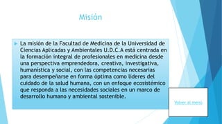 Misión
 La misión de la Facultad de Medicina de la Universidad de
Ciencias Aplicadas y Ambientales U.D.C.A está centrada en
la formación integral de profesionales en medicina desde
una perspectiva emprendedora, creativa, investigativa,
humanística y social, con las competencias necesarias
para desempeñarse en forma óptima como líderes del
cuidado de la salud humana, con un enfoque ecosistémico
que responda a las necesidades sociales en un marco de
desarrollo humano y ambiental sostenible.
Volver al menú
 