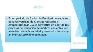 visión
 En un período de 5 años, la Facultad de Medicina
de la Universidad de Ciencias Aplicadas y
Ambientales U.D.C.A se convertirá en líder de los
procesos de formación de médicos con énfasis en
atención primaria en salud y desarrollo humano y
ambiental sostenible en el país.
Volver al menú
 