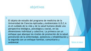 objetivos

El objeto de estudio del programa de medicina de la
Universidad de Ciencias Aplicadas y Ambientales U.D.C.A
es el cuidado de la vida y de la salud humana desde una
perspectiva biológica, psicológica y social, en las
dimensiones individual y colectiva. La primera con un
enfoque que abarque los niveles de promoción de la salud,
prevención de la enfermedad, asistencia y rehabilitación y
la segunda con un enfoque familiar, comunitario y
ambiental Volver al menú
 