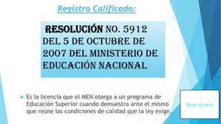 Registro Calificado:
 Es la licencia que el MEN otorga a un programa de
Educación Superior cuando demuestra ante el mismo
que reúne las condiciones de calidad que la ley exige.
Resolución No. 5912
del 5 de Octubre de
2007 del Ministerio de
Educación Nacional
Volver al menú
 