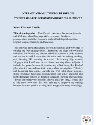 INTERNET AND MULTIMEDIA RESOURCES
STUDENT SELF-REFLECTION ON EVIDENCE FOR ELEMENT 2


Name: Elizabeth Castillo

Title of work/product: Identify and bookmark free online journals
and Web sites about language skills, grammar, functions,
pronunciation and other linguistic and methodological aspects of
English language learning and teaching.

This unit was about Bookmark free online journals and web sites to
develop the four language skills. I learned to use diigo to keep useful
web sites, So for that my teacher asked us to create a diido account
and we had to add 5 webs sites for each topic as writing, reading,
oral, listening, EFL teaching. As a result, I have in my diigo account
30 pages that I will use in the future teaching those subjects. I
include this piece because it provides my effort doing this kind of
jobs, also it is my evidence that I was in class participation. “Identify
and bookmark free online journals and Web sites about language
skills, grammar, functions, pronunciation and other linguistic and
methodological aspects of English language learning and teaching.
” It was the objective of this unit that we did. Next time, I would like
to add more web sites that will help me to improve my writing
because I am not good at writing, but I am good at using technology.




                                   14
 