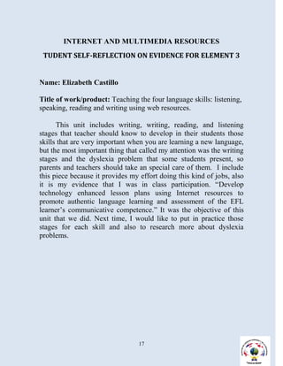 INTERNET AND MULTIMEDIA RESOURCES
 TUDENT SELF-REFLECTION ON EVIDENCE FOR ELEMENT 3


Name: Elizabeth Castillo

Title of work/product: Teaching the four language skills: listening,
speaking, reading and writing using web resources.

      This unit includes writing, writing, reading, and listening
stages that teacher should know to develop in their students those
skills that are very important when you are learning a new language,
but the most important thing that called my attention was the writing
stages and the dyslexia problem that some students present, so
parents and teachers should take an special care of them. I include
this piece because it provides my effort doing this kind of jobs, also
it is my evidence that I was in class participation. “Develop
technology enhanced lesson plans using Internet resources to
promote authentic language learning and assessment of the EFL
learner’s communicative competence.” It was the objective of this
unit that we did. Next time, I would like to put in practice those
stages for each skill and also to research more about dyslexia
problems.




                                  17
 