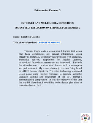 Evidence for Element 3




       INTERNET AND MULTIMEDIA RESOURCES
 TUDENT SELF-REFLECTION ON EVIDENCE FOR ELEMENT 3


Name: Elizabeth Castillo

Title of work/product: LESSON PLANNING.


          This unit tough to do a lesson plan. I learned that lesson
    plan basic components are general information, lesson
    objectives, materials, technology resources and web addresses,
    alternative activity, adaptations for Special Learners,
    instructional Procedures, assessment and homework I include
    this video because it provides that I learned to do a lesson plan
    and performance it. My lesson plans objective was doing based
    on ABCD lesson objectives. “Develop technology enhanced
    lesson plans using Internet resources to promote authentic
    language learning and assessment of the EFL learner’s
    communicative competence.” It was the objective of this unit
    that we did. Next time, I would like to do a lesson plan alone to
    remember how to do it.




                                18
 