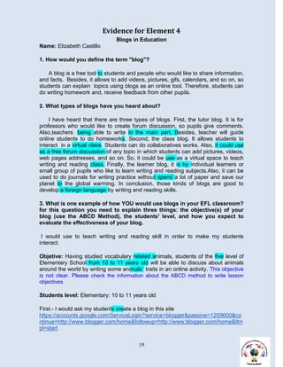 Evidence for Element 4
                                Blogs in Education
Name: Elizabeth Castillo

1. How would you define the term "blog"?

    A blog is a free tool to students and people who would like to share information,
and facts. Besides, it allows to add videos, pictures, gifs, calendars, and so on, so
students can explain topics using blogs as an online tool. Therefore, students can
do writing homework and, receive feedback from other pupils.

2. What types of blogs have you heard about?

     I have heard that there are three types of blogs. First, the tutor blog. It is for
professors who would like to create forum discussion, so pupils give comments.
Also,teachers being able to write to the main part. Besides, teacher will guide
online students to do homeworks. Second, the class blog. It allows students to
interact in a virtual class. Students can do collaboratives works. Also, it could use
as a free forum discussion of any topic in which students can add pictures, videos,
web pages addresses, and so on. So, it could be use as a virtual space to teach
writing and reading class. Finally, the learner blog, it is by individual learners or
small group of pupils who like to learn writing and reading subjects.Also, it can be
used to do journals for writing practice without spend a lot of paper and save our
planet to the global warming. In conclusion, those kinds of blogs are good to
develop a foreign language by writing and reading skills.

3. What is one example of how YOU would use blogs in your EFL classroom?
for this question you need to explain three things: the objective(s) of your
blog (use the ABCD Method), the students' level, and how you expect to
evaluate the effectiveness of your blog.

 I would use to teach writing and reading skill in order to make my students
interact.

Objetive: Having studied vocabulary related animals, students of the five level of
Elementary School from 10 to 11 years old will be able to discuss about animals
around the world by writing some animals´ traits in an online activity. This objective
is not clear. Please check the information about the ABCD method to write lesson
objectives.

Students level: Elementary: 10 to 11 years old

First.- I would ask my students create a blog in this site
https://accounts.google.com/ServiceLogin?service=blogger&passive=1209600&co
ntinue=http://www.blogger.com/home&followup=http://www.blogger.com/home&ltm
pl=start


                                          19
 