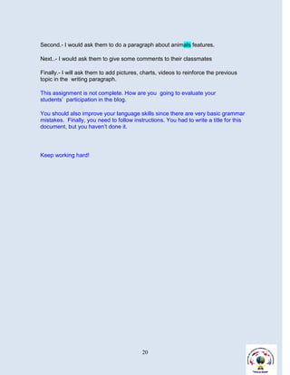 Second.- I would ask them to do a paragraph about animals features.

Next..- I would ask them to give some comments to their classmates

Finally.- I will ask them to add pictures, charts, videos to reinforce the previous
topic in the writing paragraph.

This assignment is not complete. How are you going to evaluate your
students’ participation in the blog.

You should also improve your language skills since there are very basic grammar
mistakes. Finally, you need to follow instructions. You had to write a title for this
document, but you haven’t done it.




Keep working hard!




                                          20
 