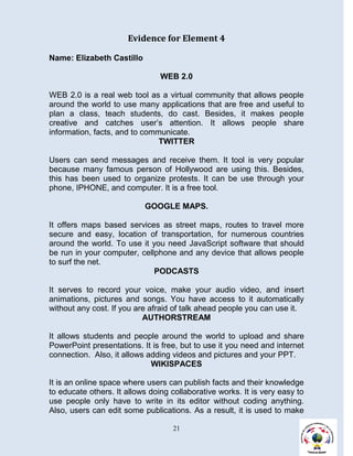Evidence for Element 4

Name: Elizabeth Castillo

                                WEB 2.0

WEB 2.0 is a real web tool as a virtual community that allows people
around the world to use many applications that are free and useful to
plan a class, teach students, do cast. Besides, it makes people
creative and catches user’s attention. It allows people share
information, facts, and to communicate.
                               TWITTER

Users can send messages and receive them. It tool is very popular
because many famous person of Hollywood are using this. Besides,
this has been used to organize protests. It can be use through your
phone, IPHONE, and computer. It is a free tool.

                           GOOGLE MAPS.

It offers maps based services as street maps, routes to travel more
secure and easy, location of transportation, for numerous countries
around the world. To use it you need JavaScript software that should
be run in your computer, cellphone and any device that allows people
to surf the net.
                             PODCASTS

It serves to record your voice, make your audio video, and insert
animations, pictures and songs. You have access to it automatically
without any cost. If you are afraid of talk ahead people you can use it.
                           AUTHORSTREAM

It allows students and people around the world to upload and share
PowerPoint presentations. It is free, but to use it you need and internet
connection. Also, it allows adding videos and pictures and your PPT.
                             WIKISPACES

It is an online space where users can publish facts and their knowledge
to educate others. It allows doing collaborative works. It is very easy to
use people only have to write in its editor without coding anything.
Also, users can edit some publications. As a result, it is used to make

                                    21
 