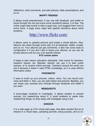 reflections, write comments, and add pictures, slide presentations, and
so on.
                          MAPPY FRIENDS

It allows social entertainment. It can use with facebook, and twitter to
travel through the net and know some wonderful places. It is free. The
online maps help tourist to take a good way, and suggest them how to
arrive there. It page show maps with specific directions about world
locations.
                http://www.flickr.com/
It allows users to uploads pictures and create a virtual abloom. Also,
Albums can share through some web 2.0 as facebook, twitter, emails,
and so on. Your albums can get comments. It also has some tools to
configuration it if you don´t like to share your albums, so you can do
private albums only for you o for specific friends.
                           K12 Lesson plans

It helps to plan class’s education standards, chat rooms for teachers,
research reports, etc. Besides, teacher can use it to take online
quizzes, or to receive online journals. Teachers around the world can
use it because it doesn´t need HTML knowledge, so it is uses without
informatics codes.
                             PODOMATIC

It uses to mush up your pictures, videos, voice. You can record your
voice and listen it. Also, you can add videos and pictures. Besides, you
can share your podcast and minicats through facebook and twitter if
you want.
                               WEBQUESTS

It encourages students to investigate. It allows student to answer
quizzes, but researching about it. It avoid students to waste time
researching things, so they ready will investigate using it tool.

                               DOKEOS

It is a web page as UTA virtual web page, that allow student like as to
interact in a virtual class, uploading journals, doing quizzes, and so on.

                                    22
 