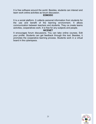 It is free software around the world. Besides, students can interact and
team work online activities as forum discussion.
                                EDMODO

It is a social platform. It collects personal information from students for
the use and benefit of the learning environment. It allows
communication between teachers and students. They ca create teams
activities, cooperatives work. It is free for any subjects and people.
                                   NICENET
It encourages forum discussions. You can take online courses. Edit
your profile. Students can get feedback through this tool. Besides, it
promotes the cooperative learning process. Students work in a virtual
board in the cyberspace.




                                    23
 
