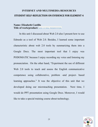 INTERNET AND MULTIMEDIA RESOURCES
STUDENT SELF-REFLECTION ON EVIDENCE FOR ELEMENT 4


Name: Elizabeth Castillo
Title of work/product: WEB 2.0 ORAL PRESENTATION.

     In this unit I discussed about Web 2.0 also I present how to use

Edmodo as a tool of Web 2.0. Besides, I learned some important

characteristic about web 2.0 tools by summarizing them into a

Google Docs. The most important tool that I enjoy was

PODOMATIC because I enjoy recording my voice and listening my

pronunciation. On the other hand, “Experiment the use of different

Web 2.0 tools to teach and assess the English communicative

competence using collaborative, problem -and project- based

learning approaches.” It was the objective of this unit that we

developed doing our microteaching presentation.            Next time, I

would do PPT presentation using Google Docs. Moreover, I would

like to take a special training course about technology.




                                   25
 