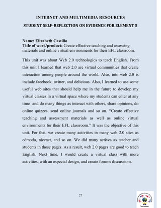 INTERNET AND MULTIMEDIA RESOURCES
STUDENT SELF-REFLECTION ON EVIDENCE FOR ELEMENT 5


Name: Elizabeth Castillo
Title of work/product: Create effective teaching and assessing
materials and online virtual environments for their EFL classroom.

This unit was about Web 2.0 technologies to teach English. From
this unit I learned that web 2.0 are virtual communities that create
interaction among people around the world. Also, into web 2.0 is
include facebook, twitter, and delicious. Also, I learned to use some
useful web sites that should help me in the future to develop my
virtual classes in a virtual space where my students can enter at any
time and do many things as interact with others, share opinions, do
online quizzes, send online journals and so on. “Create effective
teaching and assessment materials as well as online virtual
environments for their EFL classroom.” It was the objective of this
unit. For that, we create many activities in many web 2.0 sites as
edmodo, nicenet, and so on. We did many actives as teacher and
students in those pages. As a result, web 2.0 pages are good to teach
English. Next time, I would create a virtual class with more
activities, with an especial design, and create forums discussions.




                                  27
 