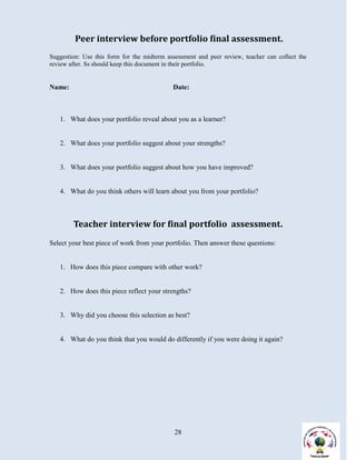 Peer interview before portfolio final assessment.
Suggestion: Use this form for the midterm assessment and peer review, teacher can collect the
review after. Ss should keep this document in their portfolio.


Name:                                       Date:



   1. What does your portfolio reveal about you as a learner?


   2. What does your portfolio suggest about your strengths?


   3. What does your portfolio suggest about how you have improved?


   4. What do you think others will learn about you from your portfolio?



        Teacher interview for final portfolio assessment.
Select your best piece of work from your portfolio. Then answer these questions:


   1. How does this piece compare with other work?


   2. How does this piece reflect your strengths?


   3. Why did you choose this selection as best?


   4. What do you think that you would do differently if you were doing it again?




                                             28
 
