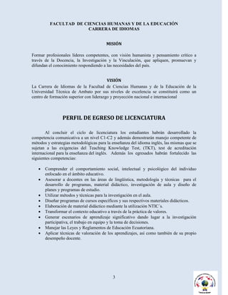 FACULTAD DE CIENCIAS HUMANAS Y DE LA EDUCACIÓN
                       CARRERA DE IDIOMAS


                                        MISIÓN

Formar profesionales líderes competentes, con visión humanista y pensamiento crítico a
través de la Docencia, la Investigación y la Vinculación, que apliquen, promuevan y
difundan el conocimiento respondiendo a las necesidades del país.


                                         VISIÓN
La Carrera de Idiomas de la Facultad de Ciencias Humanas y de la Educación de la
Universidad Técnica de Ambato por sus niveles de excelencia se constituirá como un
centro de formación superior con liderazgo y proyección nacional e internacional



                PERFIL DE EGRESO DE LICENCIATURA

       Al concluir el ciclo de licenciatura los estudiantes habrán desarrollado la
competencia comunicativa a un nivel C1-C2 y además demostrarán manejo competente de
métodos y estrategias metodológicas para la enseñanza del idioma inglés, las mismas que se
sujetan a las exigencias del Teaching Knowledge Test, (TKT), test de acreditación
internacional para la enseñanza del inglés. Además los egresados habrán fortalecido las
siguientes competencias:

      Comprender el comportamiento social, intelectual y psicológico del individuo
       enfocado en el ámbito educativo.
      Asesorar a docentes en las áreas de lingüística, metodología y técnicas para el
       desarrollo de programas, material didáctico, investigación de aula y diseño de
       planes y programas de estudio.
      Utilizar métodos y técnicas para la investigación en el aula.
      Diseñar programas de cursos específicos y sus respectivos materiales didácticos.
      Elaboración de material didáctico mediante la utilización NTIC´s.
      Transformar el contexto educativo a través de la práctica de valores.
      Generar escenarios de aprendizaje significativo dando lugar a la investigación
       participativa, el trabajo en equipo y la toma de decisiones.
      Manejar las Leyes y Reglamentos de Educación Ecuatoriana.
      Aplicar técnicas de valoración de los aprendizajes, así como también de su propio
       desempeño docente.




                                            3
 