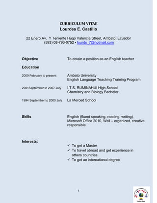 CURRICULUM VITAE
                           Lourdes E. Castillo

  22 Enero Av. Y Teniente Hugo Valencia Street, Ambato, Ecuador
            (593) 08-793-0752 • lourds_7@hotmail.com



Objective                     To obtain a position as an English teacher

Education

2009 February to present      Ambato University
                              English Language Teaching Training Program

2001September to 2007 July    I.T.S. RUMIÑAHUI High School
                              Chemistry and Biology Bachelor

1994 September to 2000 July   La Merced School



Skills                        English (fluent speaking, reading, writing),
                              Microsoft Office 2010, Well – organized, creative,
                              responsible.



Interests:
                               To get a Master
                               To travel abroad and get experience in
                                others countries.
                               To get an international degree




                                    4
 