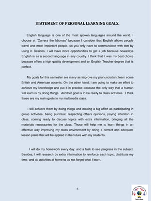 STATEMENT OF PERSONAL LEARNING GOALS.

   English language is one of the most spoken languages around the world. I
choose at “Carrera the Idiomas” because I consider that English allows people
travel and meet important people, so you only have to communicate with tem by
using it. Besides, I will have more opportunities to get a job because nowadays
English is as a second language in any country. I think that it was my best choice
because offers a high quality development and an English Teacher degree that is
perfect.


    My goals for this semester are many as improve my pronunciation, learn some
British and American accents. On the other hand, I am going to make an effort to
achieve my knowledge and put it in practice because the only way that a human
will learn is by doing things. Another goal is to be ready to class activities. I think
those are my main goals in my multimedia class.


    I will achieve them by doing things and making a big effort as participating in
group activities, being punctual, respecting others opinions, paying attention in
class, coming ready to discuss topics with extra information, bringing all the
materials necessaries for the class. Those will help me to learn things in an
effective way improving my class environment by doing a correct and adequate
lesson plans that will be applied in the future with my students.



      I will do my homework every day, and a task to see progress in the subject.
Besides, I will research by extra information to reinforce each topic, distribute my
time, and do activities at home to do not forget what I learn.




                                          6
 