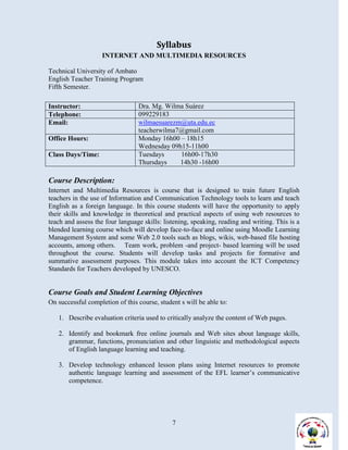 Syllabus
                    INTERNET AND MULTIMEDIA RESOURCES

Technical University of Ambato
English Teacher Training Program
Fifth Semester.

Instructor:                      Dra. Mg. Wilma Suárez
Telephone:                       099229183
Email:                           wilmaesuarezm@uta.edu.ec
                                 teacherwilma7@gmail.com
Office Hours:                    Monday 16h00 – 18h15
                                 Wednesday 09h15-11h00
Class Days/Time:                 Tuesdays     16h00-17h30
                                 Thursdays    14h30 -16h00

Course Description:
Internet and Multimedia Resources is course that is designed to train future English
teachers in the use of Information and Communication Technology tools to learn and teach
English as a foreign language. In this course students will have the opportunity to apply
their skills and knowledge in theoretical and practical aspects of using web resources to
teach and assess the four language skills: listening, speaking, reading and writing. This is a
blended learning course which will develop face-to-face and online using Moodle Learning
Management System and some Web 2.0 tools such as blogs, wikis, web-based file hosting
accounts, among others. Team work, problem -and project- based learning will be used
throughout the course. Students will develop tasks and projects for formative and
summative assessment purposes. This module takes into account the ICT Competency
Standards for Teachers developed by UNESCO.


Course Goals and Student Learning Objectives
On successful completion of this course, student s will be able to:

   1. Describe evaluation criteria used to critically analyze the content of Web pages.

   2. Identify and bookmark free online journals and Web sites about language skills,
      grammar, functions, pronunciation and other linguistic and methodological aspects
      of English language learning and teaching.

   3. Develop technology enhanced lesson plans using Internet resources to promote
      authentic language learning and assessment of the EFL learner’s communicative
      competence.




                                              7
 
