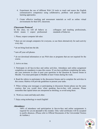 4. Experiment the use of different Web 2.0 tools to teach and assess the English
      communicative competence using collaborative, problem -and project- based
      learning approaches.

   5. Create effective teaching and assessment materials as well as online virtual
      environments for their EFL classroom.

Classroom Protocol
In this class, we will all behave as              colleagues and teaching professionals,
which means I expect professional                 standards of behavior.

1. Please, respect computer lab rules:

* there are not enough computers for everyone, so use them alternatively for each activity
 every day.

* do not bring food into the lab.

* turn off your cell phones.

* do not download information or use Web sites or programs that are not required for the
 course.

2. Arrive on time.

3. Participate in all face-to-face and online activities. Attendance and online assignment
 completion are mandatory to pass this course. If you have problems completing the tasks,
 ask your instructor in class or post your questions in the Question & Answer forum in
 Moodle. You must participate in Moddle at least 4 times during the week.

4. Read the rubrics to participate in the discussion forums and to complete the activities in
 this course. Rubrics will provide guidelines to present your tasks.

5. When writing your messages or participating in discussion forums please use the same
 courtesy that you would show when speaking face-to-face with someone. Please
 remember that capital letters are interpreted as shouting, so avoid using them.

6. Work as a team and help each other.

7. Enjoy using technology to teach English!


Attendance
   -   100% of attendance and participation in face-to-face and online assignments is
       required for you to succeed in this module. Only valid certificates will be accepted
       to justify absences. (Please refer to Official Documents of the Universidad Técnica
       de Ambato.)


                                              8
 