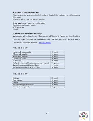 Required Materials/Readings
Please refer to the course module in Moodle to check all the readings you will use during
this course.
http://educacionvirtual.uta.edu.ec/elearning/

Other equipment / material requirements
Computers and Internet access.
Web resources.
E-mail.

Assignments and Grading Policy
Your grades will be based on the “Reglamento del Sistema de Evaluación, Acreditación y
Calificación por Competencias para la Promoción en Ciclos Semestrales y Créditos de la
Universidad Técnica de Ambato.” www.uta.edu.ec

PART OF THE 60%

Homework assignments.                               10 points
Class work activities.                              10 points
Team work projects.                                 10 points
Discussion forums.                                  10 points
E-Portfolio.                                        10 points
Reflective learning blog. (one entry every week.)   10 points
Technology enhanced lesson plans.                   10 points
Activities created with Web 2.0 tools.              10 points


PART OF THE 40%

Quizzes.                                            10 points
Oral lessons.                                       10 points
Exams.                                              10 points
Microteaching presentations.                        10 points
Interdisciplinary work.                             10 points




                                             9
 