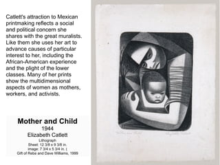 Catlett's attraction to Mexican
printmaking reflects a social
and political concern she
shares with the great muralists.
Like them she uses her art to
advance causes of particular
interest to her, including the
African-American experience
and the plight of the lower
classes. Many of her prints
show the multidimensional
aspects of women as mothers,
workers, and activists.




    Mother and Child
                1944
          Elizabeth Catlett
                  Lithograph
            Sheet: 12 3/8 x 9 3/8 in.
            image: 7 3/4 x 5 3/4 in. (
    Gift of Reba and Dave Williams, 1999
 