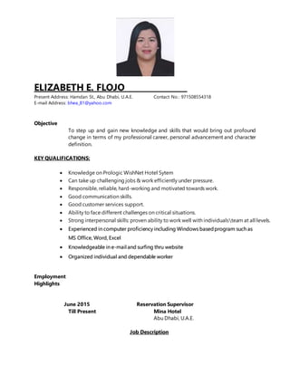 ELIZABETH E. FLOJO________________
Present Address: Hamdan St., Abu Dhabi, U.A.E. Contact No.: 971508554318
E-mail Address: bhea_81@yahoo.com
Objective
To step up and gain new knowledge and skills that would bring out profound
change in terms of my professional career, personal advancement and character
definition.
KEY QUALIFICATIONS:
 Knowledge on Prologic WishNet Hotel Sytem
 Can take up challenging jobs & work efficiently under pressure.
 Responsible, reliable, hard-working and motivated towards work.
 Good communication skills.
 Good customer services support.
 Ability to face different challenges on critical situations.
 Strong interpersonal skills: proven ability to work well with individualsteam at all levels.
 Experienced in computer proficiency including Windows basedprogram such as
MS Office, Word, Excel
 Knowledgeable in e-mail and surfing thru website
 Organized individual and dependable worker
Employment
Highlights
June 2015 Reservation Supervisor
Till Present Mina Hotel
Abu Dhabi, U.A.E.
Job Description
 