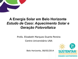 A Energia Solar em Belo Horizonte
Estudo de Caso: Aquecimento Solar e
Geração Fotovoltaica
Profa. Elizabeth Marques Duarte Pereira
Centro Universitário UNA
Belo Horizonte, 08/05/2014
 