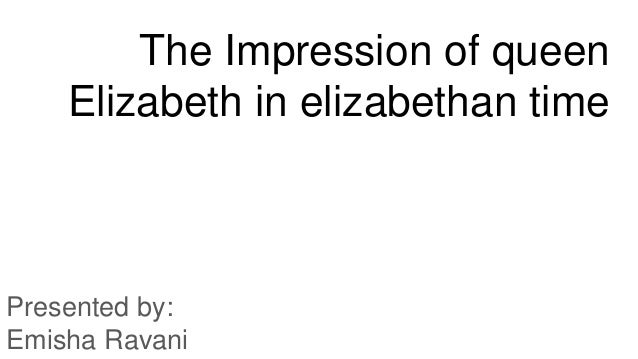 The Impression of queen
Elizabeth in elizabethan time
Presented by:
Emisha Ravani
 