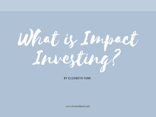 What is Impact
Investing?
BY ELIZABETH FUNK
www.elizabethfunk.info
 
