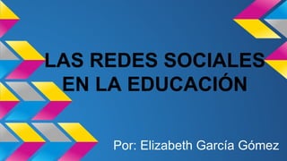 LAS REDES SOCIALES 
EN LA EDUCACIÓN 
Por: Elizabeth García Gómez 
 