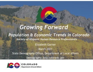 Growing Forward
Population & Economic Trends in Colorado
Society of Hispanic Human Resource Professionals
Elizabeth Garner
March 2021
State Demography Office, Department of Local Affairs
Demography.dola.colorado.gov
 
