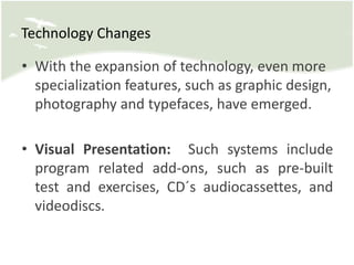 • With the expansion of technology, even more
specialization features, such as graphic design,
photography and typefaces, have emerged.
• Visual Presentation: Such systems include
program related add-ons, such as pre-built
test and exercises, CD´s audiocassettes, and
videodiscs.
Technology Changes
 
