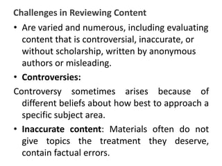 Challenges in Reviewing Content
• Are varied and numerous, including evaluating
content that is controversial, inaccurate, or
without scholarship, written by anonymous
authors or misleading.
• Controversies:
Controversy sometimes arises because of
different beliefs about how best to approach a
specific subject area.
• Inaccurate content: Materials often do not
give topics the treatment they deserve,
contain factual errors.
 