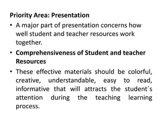 Priority Area: Presentation
• A major part of presentation concerns how
well student and teacher resources work
together.
• Comprehensiveness of Student and teacher
Resources
• These effective materials should be colorful,
creative, understandable, easy to read,
informative that will attracts the student´s
attention during the teaching learning
process.
 